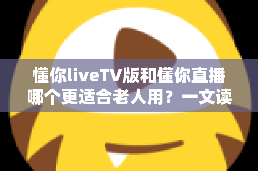 懂你liveTV版和懂你直播哪个更适合老人用？一文读懂两大版本差异，帮长辈选对看直播软件