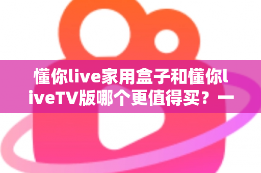 懂你live家用盒子和懂你liveTV版哪个更值得买？一篇文章帮你彻底搞懂选购难题
