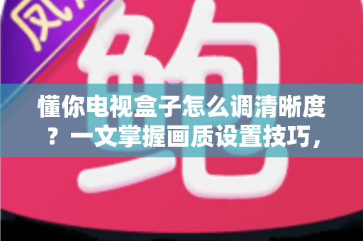 懂你电视盒子怎么调清晰度?一文掌握画质设置技巧,告别模糊画面轻松看高清 懂你电视盒子怎么调清晰度?一文掌握画质设置技巧,告别模糊画面轻松看高清