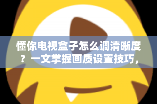 懂你电视盒子怎么调清晰度?一文掌握画质设置技巧,告别模糊画面轻松看高清 懂你电视盒子怎么调清晰度?一文掌握画质设置技巧,告别模糊画面轻松看高清