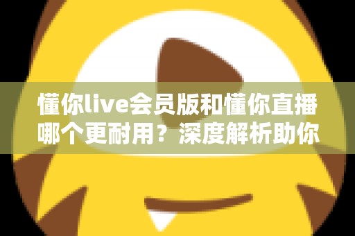 懂你live会员版和懂你直播哪个更耐用？深度解析助你选出长久好用的版本