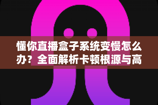 懂你直播盒子系统变慢怎么办?全面解析卡顿根源与高效优化方案 懂你直播盒子系统变慢怎么办?全面解析卡顿根源与高效优化方案