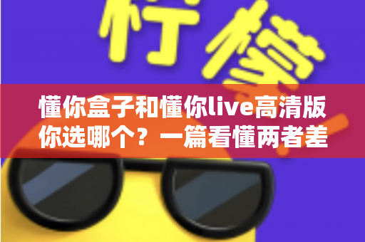 懂你盒子和懂你live高清版你选哪个?一篇看懂两者差异与选购指南 懂你盒子和懂你live高清版你选哪个?一篇看懂两者差异与选购指南
