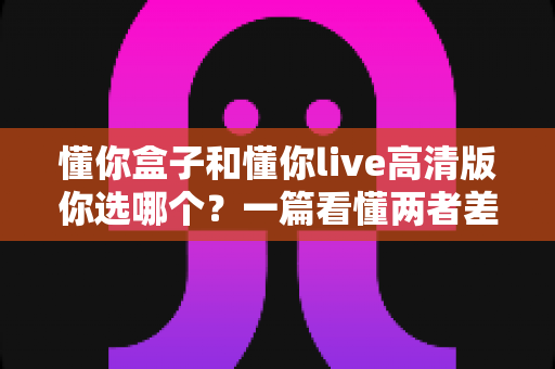 懂你盒子和懂你live高清版你选哪个?一篇看懂两者差异与选购指南 懂你盒子和懂你live高清版你选哪个?一篇看懂两者差异与选购指南