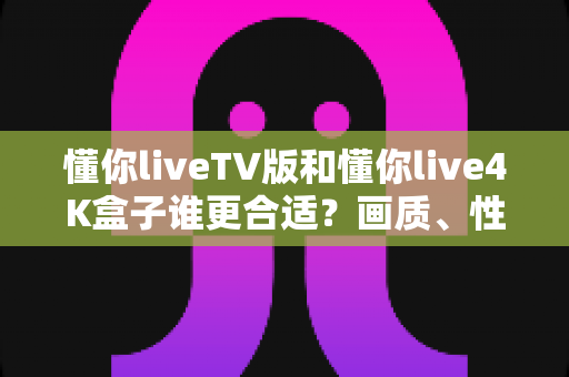 懂你liveTV版和懂你live4K盒子谁更合适?画质、性能、价格全方位深度对比,帮你选对不选贵 懂你liveTV版和懂你live4K盒子谁更合适?画质、性能、价格全方位深度对比,帮你选对不选贵