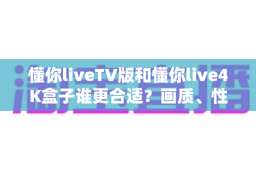 懂你liveTV版和懂你live4K盒子谁更合适?画质、性能、价格全方位深度对比,帮你选对不选贵 懂你liveTV版和懂你live4K盒子谁更合适?画质、性能、价格全方位深度对比,帮你选对不选贵