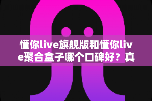 懂你live旗舰版和懂你live聚合盒子哪个口碑好？真实用户体验深度对比与选购指南