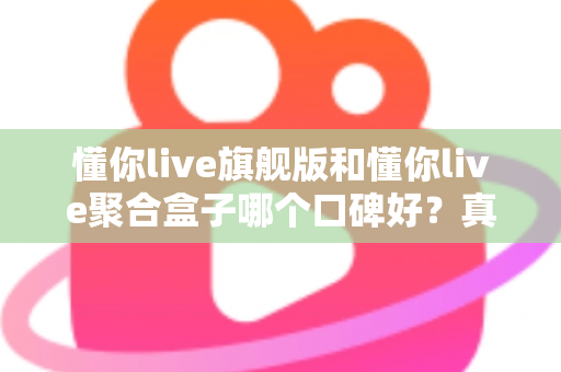 懂你live旗舰版和懂你live聚合盒子哪个口碑好？真实用户体验深度对比与选购指南