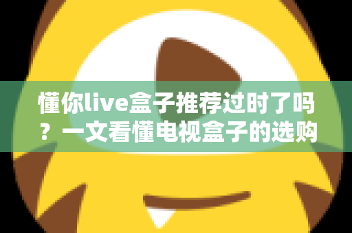 懂你live盒子推荐过时了吗?一文看懂电视盒子的选购真相 懂你live盒子推荐过时了吗?一文看懂电视盒子的选购真相