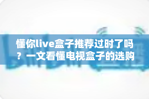 懂你live盒子推荐过时了吗?一文看懂电视盒子的选购真相 懂你live盒子推荐过时了吗?一文看懂电视盒子的选购真相