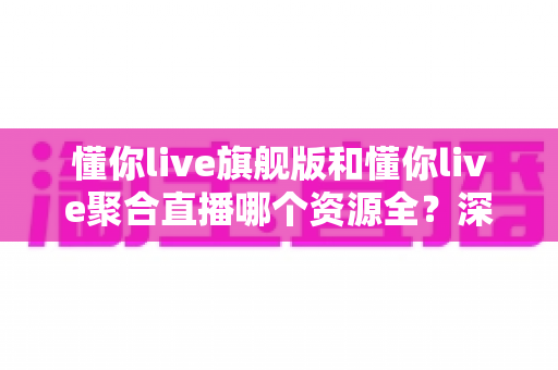 懂你live旗舰版和懂你live聚合直播哪个资源全？深度对比全解析帮你选对版本