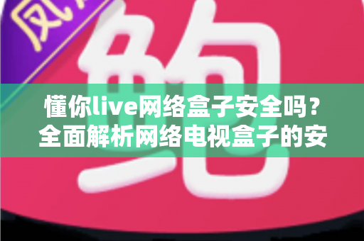 懂你live网络盒子安全吗?全面解析网络电视盒子的安全性、潜在风险与正确使用指南 懂你live网络盒子安全吗?全面解析网络电视盒子的安全性、潜在风险与正确使用指南