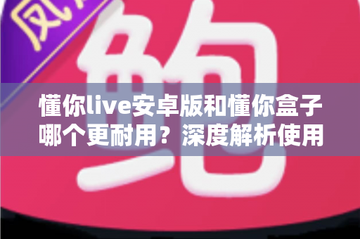 懂你live安卓版和懂你盒子哪个更耐用?深度解析使用寿命与选购指南 懂你live安卓版和懂你盒子哪个更耐用?深度解析使用寿命与选购指南