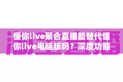 懂你live聚合直播能替代懂你live电脑版吗?深度功能对比与场景化选择指南 懂你live聚合直播能替代懂你live电脑版吗?深度功能对比与场景化选择指南