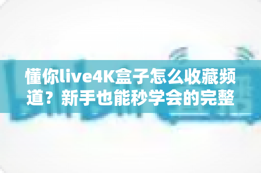 懂你live4K盒子怎么收藏频道?新手也能秒学会的完整教程与实用技巧 懂你live4K盒子怎么收藏频道?新手也能秒学会的完整教程与实用技巧