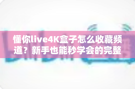 懂你live4K盒子怎么收藏频道?新手也能秒学会的完整教程与实用技巧 懂你live4K盒子怎么收藏频道?新手也能秒学会的完整教程与实用技巧