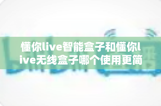 懂你live智能盒子和懂你live无线盒子哪个使用更简单?一站式对比评测帮你轻松做决定 懂你live智能盒子和懂你live无线盒子哪个使用更简单?一站式对比评测帮你轻松做决定
