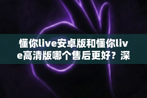 懂你live安卓版和懂你live高清版哪个售后更好?深度对比测评帮你选对版本 懂你live安卓版和懂你live高清版哪个售后更好?深度对比测评帮你选对版本