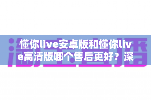 懂你live安卓版和懂你live高清版哪个售后更好？深度对比测评帮你选对版本
