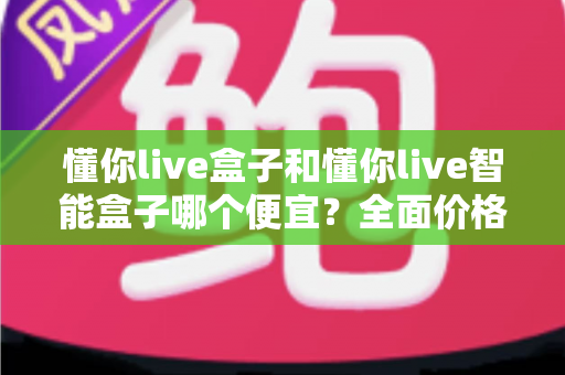 懂你live盒子和懂你live智能盒子哪个便宜?全面价格对比与选购指南 懂你live盒子和懂你live智能盒子哪个便宜?全面价格对比与选购指南