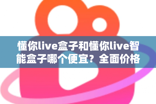 懂你live盒子和懂你live智能盒子哪个便宜?全面价格对比与选购指南 懂你live盒子和懂你live智能盒子哪个便宜?全面价格对比与选购指南