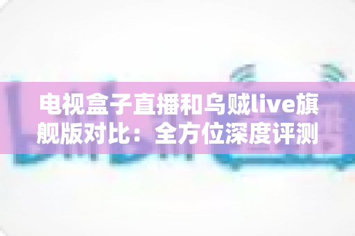 电视盒子直播和乌贼live旗舰版对比：全方位深度评测，帮你选对家庭观影方案