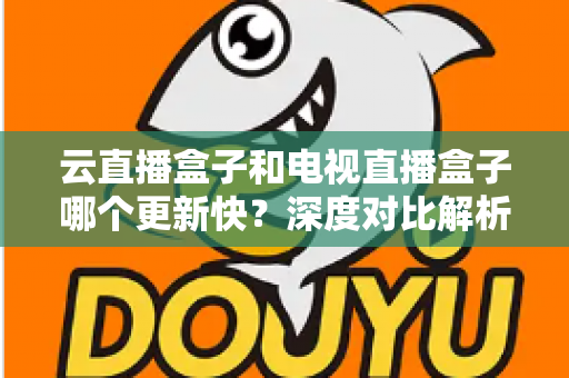 云直播盒子和电视直播盒子哪个更新快?深度对比解析与选购指南 云直播盒子和电视直播盒子哪个更新快?深度对比解析与选购指南
