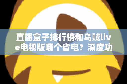 直播盒子排行榜和乌贼live电视版哪个省电？深度功耗对比与选购省电全攻略