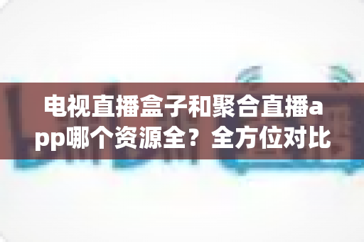 电视直播盒子和聚合直播app哪个资源全？全方位对比解析与选购指南