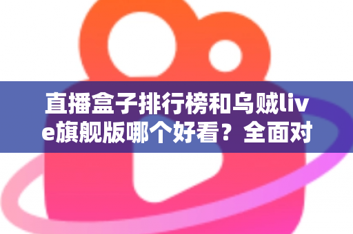 直播盒子排行榜和乌贼live旗舰版哪个好看？全面对比助你找到理想选择