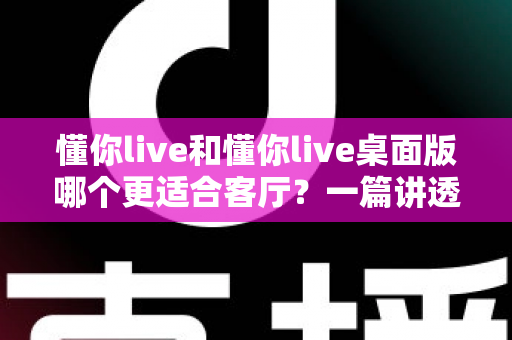 懂你live和懂你live桌面版哪个更适合客厅?一篇讲透客厅娱乐最优解的深度指南 懂你live和懂你live桌面版哪个更适合客厅?一篇讲透客厅娱乐最优解的深度指南