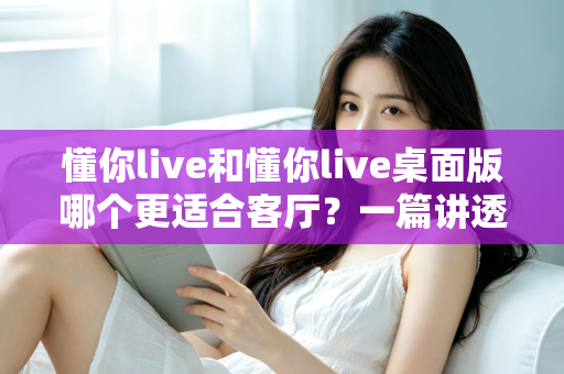 懂你live和懂你live桌面版哪个更适合客厅?一篇讲透客厅娱乐最优解的深度指南 懂你live和懂你live桌面版哪个更适合客厅?一篇讲透客厅娱乐最优解的深度指南