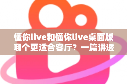 懂你live和懂你live桌面版哪个更适合客厅？一篇讲透客厅娱乐最优解的深度指南