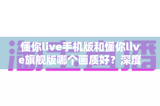 懂你live手机版和懂你live旗舰版哪个画质好？深度对比解析帮你选对版本