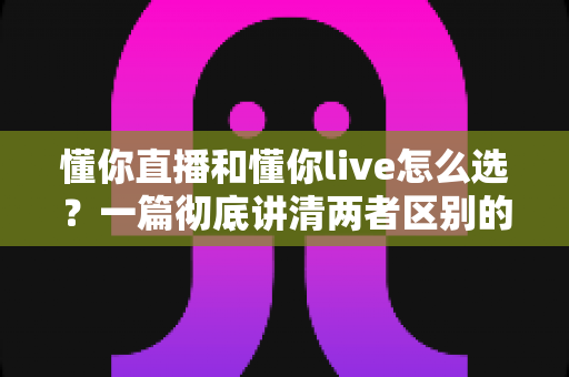 懂你直播和懂你live怎么选？一篇彻底讲清两者区别的实用选择指南
