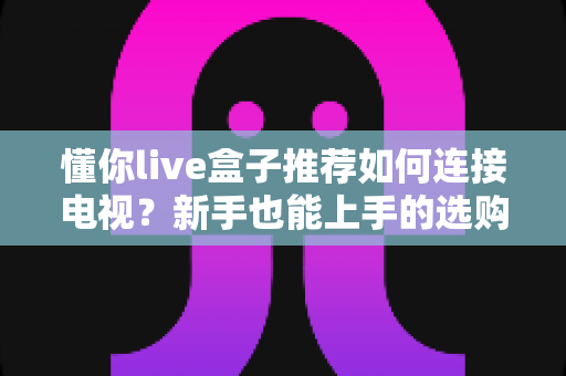 懂你live盒子推荐如何连接电视?新手也能上手的选购与连接全攻略 懂你live盒子推荐如何连接电视?新手也能上手的选购与连接全攻略