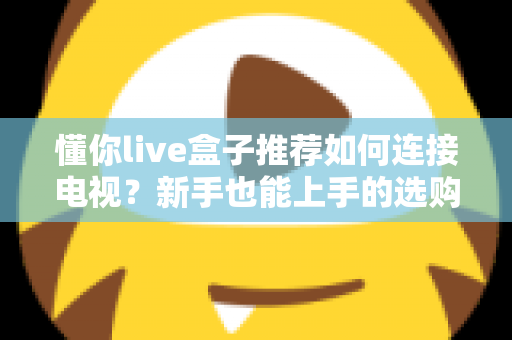 懂你live盒子推荐如何连接电视?新手也能上手的选购与连接全攻略 懂你live盒子推荐如何连接电视?新手也能上手的选购与连接全攻略