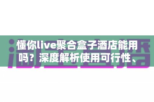 懂你live聚合盒子酒店能用吗？深度解析使用可行性、限制与实用建议