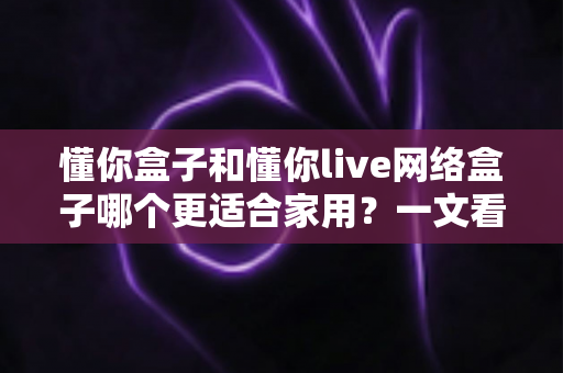 懂你盒子和懂你live网络盒子哪个更适合家用？一文看懂两大热门电视盒子的真实差异与选购指南