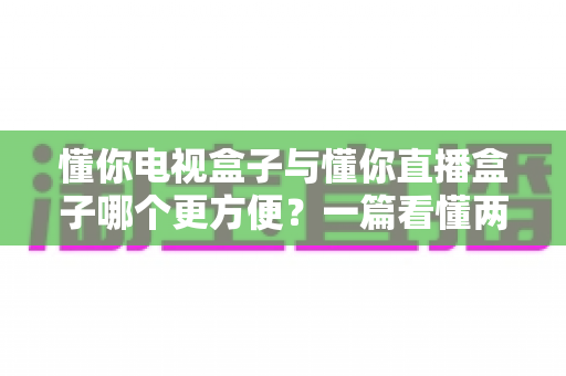 懂你电视盒子与懂你直播盒子哪个更方便?一篇看懂两种盒子的全面对比与选购指南 懂你电视盒子与懂你直播盒子哪个更方便?一篇看懂两种盒子的全面对比与选购指南