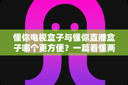 懂你电视盒子与懂你直播盒子哪个更方便?一篇看懂两种盒子的全面对比与选购指南 懂你电视盒子与懂你直播盒子哪个更方便?一篇看懂两种盒子的全面对比与选购指南
