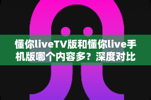 懂你liveTV版和懂你live手机版哪个内容多?深度对比帮你选对版本 懂你liveTV版和懂你live手机版哪个内容多?深度对比帮你选对版本