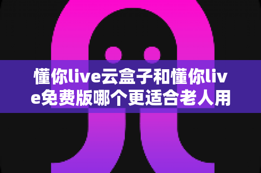 懂你live云盒子和懂你live免费版哪个更适合老人用?深度对比帮你选出最佳方案 懂你live云盒子和懂你live免费版哪个更适合老人用?深度对比帮你选出最佳方案