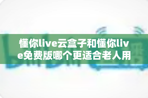 懂你live云盒子和懂你live免费版哪个更适合老人用？深度对比帮你选出最佳方案