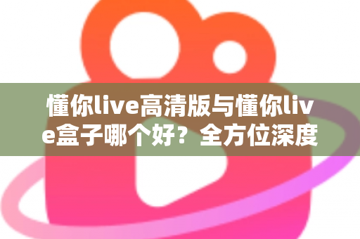 懂你live高清版与懂你live盒子哪个好?全方位深度对比评测与实用选购指南 懂你live高清版与懂你live盒子哪个好?全方位深度对比评测与实用选购指南