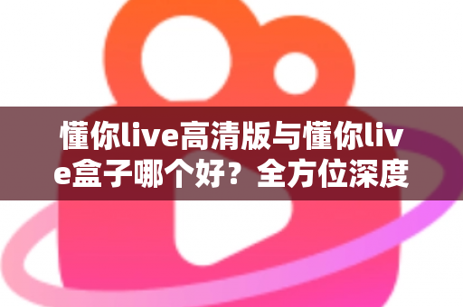 懂你live高清版与懂你live盒子哪个好?全方位深度对比评测与实用选购指南 懂你live高清版与懂你live盒子哪个好?全方位深度对比评测与实用选购指南