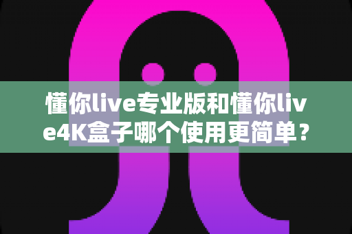 懂你live专业版和懂你live4K盒子哪个使用更简单?一篇文章帮你彻底搞懂 懂你live专业版和懂你live4K盒子哪个使用更简单?一篇文章帮你彻底搞懂