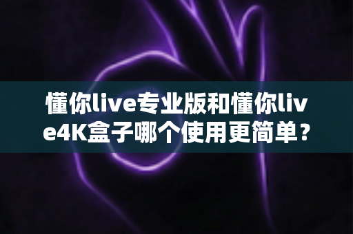 懂你live专业版和懂你live4K盒子哪个使用更简单?一篇文章帮你彻底搞懂 懂你live专业版和懂你live4K盒子哪个使用更简单?一篇文章帮你彻底搞懂