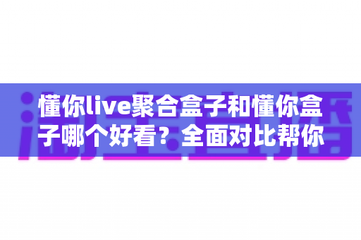 懂你live聚合盒子和懂你盒子哪个好看?全面对比帮你选出心仪之选 懂你live聚合盒子和懂你盒子哪个好看?全面对比帮你选出心仪之选