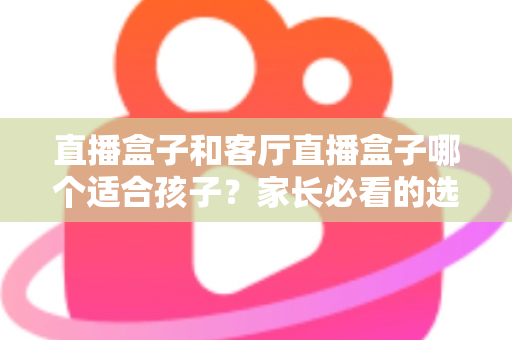 直播盒子和客厅直播盒子哪个适合孩子？家长必看的选购指南与全面对比解析